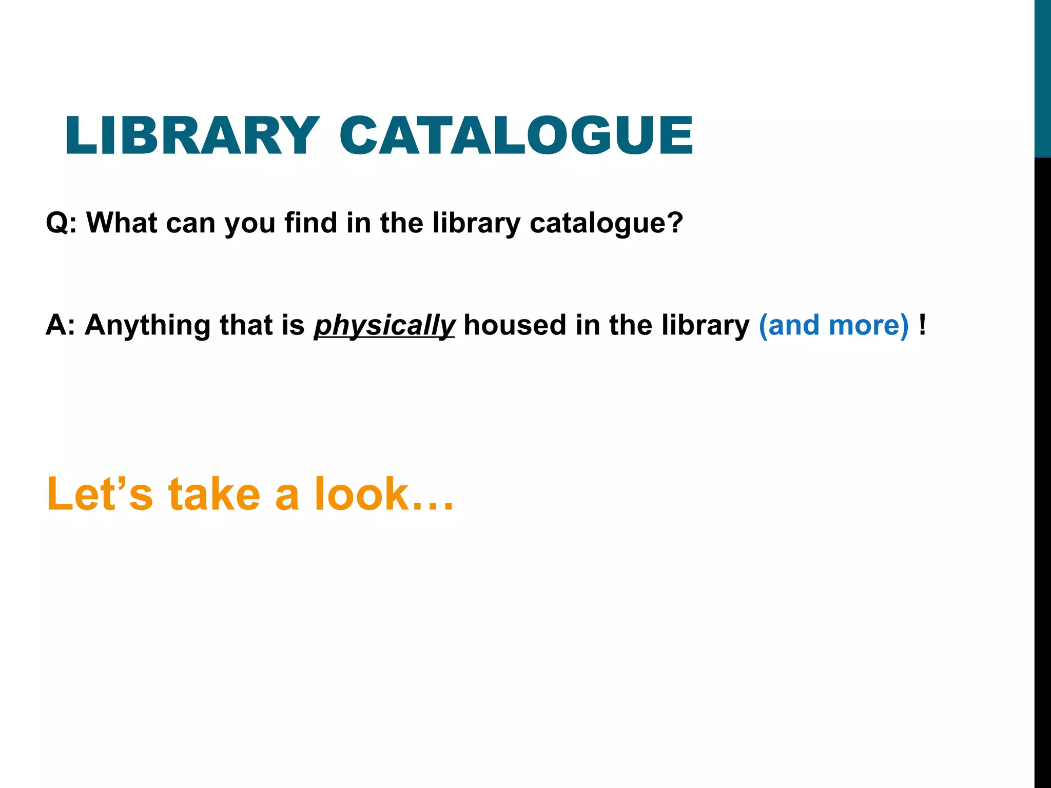 LIBRARY CATALOGUE Q: What can you find in the library catalogue? A: Anything that is  physically  housed in the library  (and more)  ! Let’s take a look… 