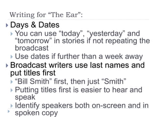 Writing for “The Ear”:
 Days & Dates
 You can use “today”, “yesterday” and
“tomorrow” in stories if not repeating the
broadcast
 Use dates if further than a week away
 Broadcast writers use last names and
put titles first
 “Bill Smith” first, then just “Smith”
 Putting titles first is easier to hear and
speak
 Identify speakers both on-screen and in
spoken copy
 