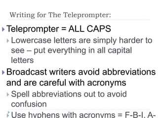 Writing for The Teleprompter:
 Teleprompter = ALL CAPS
 Lowercase letters are simply harder to
see – put everything in all capital
letters
 Broadcast writers avoid abbreviations
and are careful with acronyms
 Spell abbreviations out to avoid
confusion
 Use hyphens with acronyms = F-B-I, A-
 