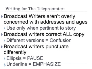 Writing for The Teleprompter:
 Broadcast Writers aren’t overly
concerned with addresses and ages
 Use only when pertinent to story
 Broadcast writers correct ALL copy
 Different versions = Confusion
 Broadcast writers punctuate
differently
 Ellipsis = PAUSE
 Underline = EMPHASIZE
 