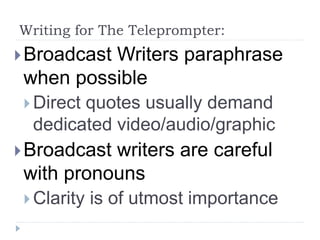 Writing for The Teleprompter:
Broadcast Writers paraphrase
when possible
 Direct quotes usually demand
dedicated video/audio/graphic
Broadcast writers are careful
with pronouns
 Clarity is of utmost importance
 