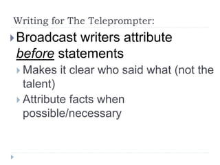Writing for The Teleprompter:
Broadcast writers attribute
before statements
 Makes it clear who said what (not the
talent)
 Attribute facts when
possible/necessary
 