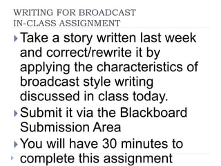 WRITING FOR BROADCAST
IN-CLASS ASSIGNMENT
Take a story written last week
and correct/rewrite it by
applying the characteristics of
broadcast style writing
discussed in class today.
Submit it via the Blackboard
Submission Area
You will have 30 minutes to
complete this assignment
 