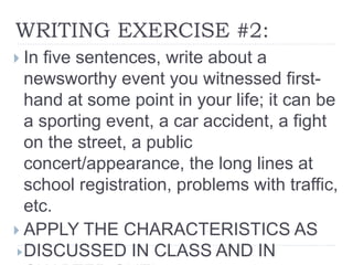 WRITING EXERCISE #2:
 In five sentences, write about a
newsworthy event you witnessed first-
hand at some point in your life; it can be
a sporting event, a car accident, a fight
on the street, a public
concert/appearance, the long lines at
school registration, problems with traffic,
etc.
 APPLY THE CHARACTERISTICS AS
DISCUSSED IN CLASS AND IN
 
