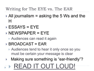 Writing for The EYE vs. The EAR
 All journalism = asking the 5 Ws and the
H
 ESSAYS = EYE
 NEWSPAPER = EYE
 Audiences can read it again
 BROADCAST = EAR
 Audiences tend to hear it only once so you
must be certain your message is clear
 Making sure something is “ear-friendly”?
 READ IT OUT LOUD!
 