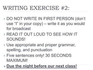 WRITING EXERCISE #2:
 DO NOT WRITE IN FIRST PERSON (don’t
use “I” in your copy) – write it as you would
for broadcast
 READ IT OUT LOUD TO SEE HOW IT
SOUNDS!
 Use appropriate and proper grammar,
spelling, and punctuation
 Five sentences only! 30 SECONDS
MAXIMUM!
 Due the night before our next class!
 