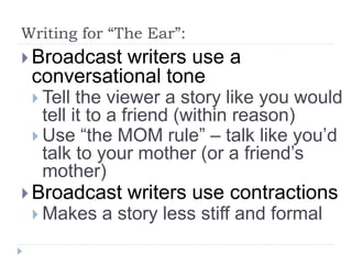 Writing for “The Ear”:
 Broadcast writers use a
conversational tone
 Tell the viewer a story like you would
tell it to a friend (within reason)
 Use “the MOM rule” – talk like you’d
talk to your mother (or a friend’s
mother)
 Broadcast writers use contractions
 Makes a story less stiff and formal
 
