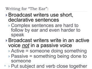 Writing for “The Ear”:
 Broadcast writers use short,
declarative sentences
 Complex sentences are hard to
follow by ear and even harder to
speak
 Broadcast writers write in an active
voice not in a passive voice
 Active = someone doing something
 Passive = something being done to
someone
 Put subject and verb close together
 
