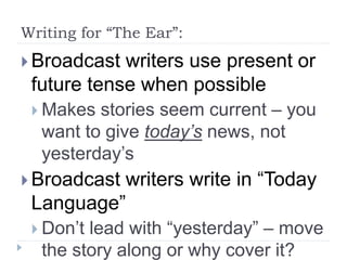 Writing for “The Ear”:
 Broadcast writers use present or
future tense when possible
 Makes stories seem current – you
want to give today’s news, not
yesterday’s
 Broadcast writers write in “Today
Language”
 Don’t lead with “yesterday” – move
the story along or why cover it?
 