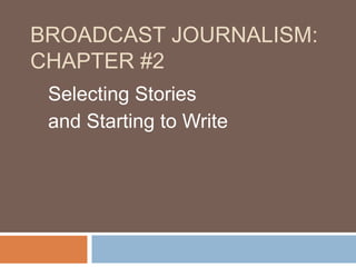 BROADCAST JOURNALISM:
CHAPTER #2
Selecting Stories
and Starting to Write
 