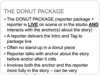 THE DONUT PACKAGE
 The DONUT PACKAGE (reporter package +
reporter is LIVE on scene or in the studio AND
interacts with the anchor(s) about the story)
 A reporter delivers the Intro and Tag to
package live
 Often no stand-up in a donut piece
 Reporter talks with anchor about the story
before and/or after it rolls
 Involves both the anchor and the reporter
more fully in the story – can be very
 