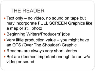 THE READER
 Text only – no video, no sound on tape but
may incorporate FULL SCREEN Graphics like
a map or still photo
 Beginning Writers/Producers’ jobs
 Very little production value – you might have
an OTS (Over The Shoulder) Graphic
 Readers are always very short stories
 But are deemed important enough to run w/o
video or sound
 