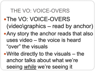 THE VO: VOICE-OVERS
The VO: VOICE-OVERS
(videographics – read by anchor)
Any story the anchor reads that also
uses video – the voice is heard
“over” the visuals
Write directly to the visuals – the
anchor talks about what we’re
seeing while we’re seeing it
 