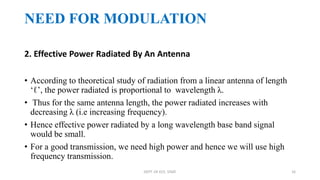 2. Effective Power Radiated By An Antenna
• According to theoretical study of radiation from a linear antenna of length
‘ℓ’, the power radiated is proportional to wavelength λ.
• Thus for the same antenna length, the power radiated increases with
decreasing λ (i.e increasing frequency).
• Hence effective power radiated by a long wavelength base band signal
would be small.
• For a good transmission, we need high power and hence we will use high
frequency transmission.
NEED FOR MODULATION
DEPT. OF ECE, VISAT 16
 