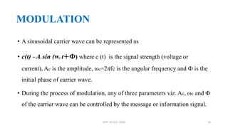 MODULATION
• A sinusoidal carrier wave can be represented as
• c(t) = Ac sin (wc t+Ф) where c (t) is the signal strength (voltage or
current), Ac is the amplitude, ωc=2πfc is the angular frequency and Ф is the
initial phase of carrier wave.
• During the process of modulation, any of three parameters viz. Ac, ωc and Ф
of the carrier wave can be controlled by the message or information signal.
DEPT. OF ECE, VISAT 20
 