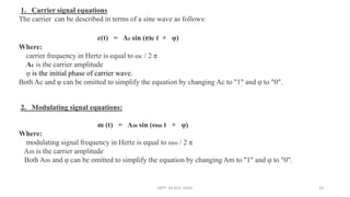 1. Carrier signal equations
The carrier can be described in terms of a sine wave as follows:
c(t) = Ac sin (ωc t + φ)
Where:
carrier frequency in Hertz is equal to ωc / 2 π
Ac is the carrier amplitude
φ is the initial phase of carrier wave.
Both Ac and φ can be omitted to simplify the equation by changing Ac to "1" and φ to "0".
2. Modulating signal equations:
m (t) = Am sin (ωm t + φ)
Where:
modulating signal frequency in Hertz is equal to ωm / 2 π
Am is the carrier amplitude
Both Am and φ can be omitted to simplify the equation by changing Am to "1" and φ to "0".
DEPT. OF ECE, VISAT 23
 