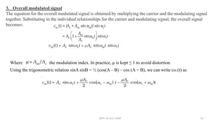 3. Overall modulated signal
The equation for the overall modulated signal is obtained by multiplying the carrier and the modulating signal
together. Substituting in the individual relationships for the carrier and modulating signal, the overall signal
becomes:
Where is the modulation index. In practice, μ is kept ≤ 1 to avoid distortion.
Using the trigonometric relation sinA sinB = ½ (cos(A – B) – cos (A + B), we can write cm (t) as
DEPT. OF ECE, VISAT 24
 