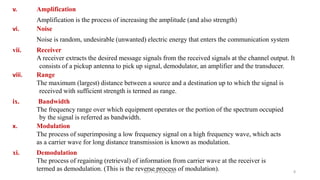 v. Amplification
Amplification is the process of increasing the amplitude (and also strength)
vi. Noise
Noise is random, undesirable (unwanted) electric energy that enters the communication system
vii. Receiver
A receiver extracts the desired message signals from the received signals at the channel output. It
consists of a pickup antenna to pick up signal, demodulator, an amplifier and the transducer.
viii. Range
The maximum (largest) distance between a source and a destination up to which the signal is
received with sufficient strength is termed as range.
ix. Bandwidth
The frequency range over which equipment operates or the portion of the spectrum occupied
by the signal is referred as bandwidth.
x. Modulation
The process of superimposing a low frequency signal on a high frequency wave, which acts
as a carrier wave for long distance transmission is known as modulation.
xi. Demodulation
The process of regaining (retrieval) of information from carrier wave at the receiver is
termed as demodulation. (This is the reverse process of modulation).DEPT. OF ECE, VISAT 8
 