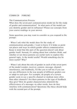 COMM120 FORUM2
The Communication Process
What does the seven-part communication model do for the study
of gender and communication? In what parts of the model can
you identify gender and its influence? Please use concepts from
your course readings in your answer.
Some questions you may want to consider as you respond to the
prompt:
· When I ask what the model does for the study of
communication and gender, I want to know if it helps us point
out places and ways in which gender affects communication.
Keep in mind that this part of the question doesn't ask about
gender itself. Instead, it's asking about how scholars think, and
whether or not those patterns are useful tools to explore this
general topic. Is the model useful? Would something else be
more useful? Why?
· When I ask about the role of gender in each of the seven parts
of the model (sender, receiver, context, message, channel,
interference, and feedback), I'd like you to tell me if you can
see any differences in the way people of different genders use
or adapt to each part. For example, do people of a certain
gender seem to use a specific channel or medium more often
than other channels? Are there patterns to the type of feedback
they give? How do gender characteristics diminish the
effectiveness of a message--in other words, how do they
interfere with communication? Questions like these should help
with the second part of the prompt.
 
