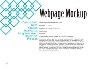 WebpageMockup
Description:
Date:
Course:
Instructor:
Programs used:
Objective:
Process:
Design a website homepage using a grid.
November, 17, 2016
COMM 130-Visual Media- Section 19
Sara Tranberg
Photoshop
Create logo and webpage mockup for a company using a grid.
I started out by thinking of what company I would design this webpage for and I
do photography every now and then so I thought why not make a mockup of a
website for my photography. I then sketched a few ideas and came up with that
I liked. Then I made a wire-frame of my sketch so I would know the placement of
the different content on the page. After that I started adding in all of the fancy
stuff like the text and the pictures. I wanted it to be very simple, modern and
classic. I wanted the photos to be able to speak for themselves without distrac-
tion. I then gathered critiques and moved some things around and ultimately
came up with the finished product.
10
 