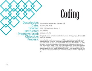 CodingDescription:
Date:
Course:
Instructor:
Programs used:
Objective:
Process:
Code a custom webpage with HTML and CSS.
November, 10, 2016
COMM 130-Visual Media- Section 19
Sara Tranberg
Notebook++ for PC
Using the business content created in the business identity project. Create a CSS
and HTML webpage.
I started out by creating my content in HTML. I described my creative process
and inserted that into HTML using the appropriate tags. I also added my font,
logo and a link to my blog post into the HTML document. Then I linked my HTML
document to my CSS style-sheet. Contained in the CSS document is all of the
frills, the stuff that makes it look good. I did some playing around and ultimately
went with a dark green for my body background and white for my overall back-
ground. I added my font as well and a black border. I then verified my HTML and
my CSS and fixed what needed to be fixed and viola it was finished and ready to
go!
16
 