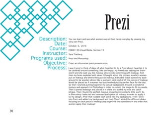 Prezi
Description:
Date:
Course:
Instructor:
Programs used:
Objective:
Process:
You can learn and see what women use on their faces everyday by viewing my
very own Prezi.
October, 6, 2016
COMM 130-Visual Media- Section 19
Sara Tranberg
Prezi and Photoshop.
Creat an informative prezi presemtation.
I was trying to think of ideas of what I wanted to do a Prezi about. I wanted it to
be centered around something I like and enjoy. My friend was helping me brain-
storm and she said you like makeup why not do something with makeup. And
then my brain exploded with ideas! I thought about the process in which women
put on makeup and where they put on makeup. I decided that I wanted my back-
ground to be wooden almost like a woman’s desk and all of the pieces of makeup
would be placed as if a woman had just finished putting on her face for the day.
So then I started putting together my actual background. I found a wonderful
texture and opened it in Photoshop in order to extend the image to fit my needs.
Then I opened Indesign and placed it in there and added my title and catch
phrase. Then I found the perfect makeup image but it needed a little work! So
in Photoshop I selected and removed each piece of makeup in order to apply it
to my design. After that I added each piece into my background. Then I went
into Prezi and added my background and text. Then I added the different slides
focusing on each piece of makeup and organized the transitions in the order that
women apply their makeup!
20
 