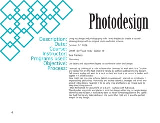 Photodesign
Description:
Date:
Course:
Instructor:
Programs used:
Objective:
Process:
Using my design and photography skills I was directed to create a visually
pleasing design with an original photo and color scheme.
October, 12, 2016
COMM 130-Visual Media- Section 19
Sara Tranberg
Photoshop	
Use layers and adjustment layers to coordinate colors and design.
I started by thinking of a color scheme that I wanted to work with. It is October
and I could not let the fact that it is fall slip by without adding it to my design!
Fall means apples so I went to a local orchard and took a picture of a basket with
apples in it and I loved it!
Now that I had my color scheme (which is analogous) I started on my design. I
imported my photo into Photoshop and added vibrancy, changed the levels and
added yellow tones. I wanted it to be very crisp and homey, so I made sure to
keep everything nuetral.
I then formatted my document on a 8.5/11 surface with full bleed.
Then I pulled my photo and placed it into the design added my rectangle design
elements and my text. I wanted my text to mean something positive and uplift-
ing. And that is why I decided upon the quote that I did and it was the perfect
length for my design.
4
 