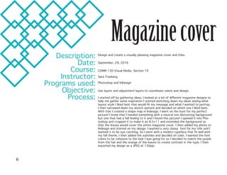 Magazinecover
Description:
Date:
Course:
Instructor:
Programs used:
Objective:
Process:
Design and create a visually pleasing magazine cover and ttles.
September, 29, 2016
COMM 130-Visual Media- Section 19
Sara Tranberg
Photoshop and InDesign	
Use layers and adjustment layers to coordinate colors and design.
I started off by gathering ideas, I looked at a lot of different magazine designs to
help me gather some inspiration I started sketching down my ideas seeing what
layout style I liked best that would fit my message and what I wanted to portray.
I then narrowed down my sketch options and decided on which one I liked best.
With that I created a shape map in Indesign. I went on the hunt for my perfect
picture! I knew that I needed something with a neutral non distracting background
but one that had a fall feeling to it and I found this picture! I opened it into Pho-
toshop and cropped it to make it an 8.5×11 and extended the background so
that the leaves would cover the entire magazine cover. I then added my photo to
Indesign and started on my design. I wanted a very classy font for my title and I
wanted it to be eye catching. So I went with a modern typeface that fit well with
my fall theme. I then added the subtitles and decided on color. I wanted the font
colors to be cohesive to the look I was going for so I decided to match the purple
from the hat and the orange of the leaves to create contrast in the type. I then
exported my design as a JPEG at 150ppi.
6
 