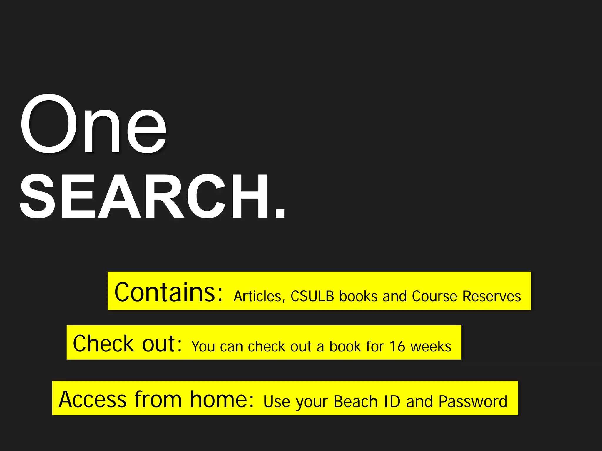 One
SEARCH.
Contains: Articles, CSULB books and Course Reserves
Access from home: Use your Beach ID and Password
Check out: You can check out a book for 16 weeks
 