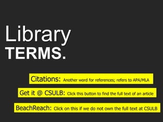 Library
TERMS.
Citations: Another word for references; refers to APA/MLA
BeachReach: Click on this if we do not own the full text at CSULB
Get it @ CSULB: Click this button to find the full text of an article
 