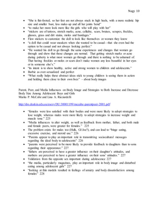 Nagy 10
 “She is flat-footed, so her feet are not always stuck in high heels, with a more realistic hip
size and smaller bust, less make-up and all her joints bend”
 “to make her more look more like the girls who will play with her”
 “stickers are of tattoos, stretch marks, acne, cellulite, scars, bruises, scrapes, freckles,
glasses, grass and dirt stains, moles and bandages.”
 Flaw stickers to customize the doll to look like themselves or women they know
 “a doll that could wear sneakers when she wanted to be casual—that she even had the
option to be casual and not always looking perfect.”
 “He wanted his doll to go through the same experiences and changes that women go
through and show that those changes are normal. That getting stretch marks or acne
during puberty is what most women go through and there is nothing to be ashamed of.
That having freckles or moles or scars don’t make women any less beautiful in her eyes
or in someone else’s.”
 “its intent is to show healthy, active and strong women to children and adolescents.”
 Barbie as over-sexualized and perfect
 “What really helps these abstract ideas stick to young children is seeing them in action
and holding them close to their own lives” – about body images
Parent, Peer, and Media Influences on Body Image and Strategies to Both Increase and Decrease
Body Size Among Adolescent Boys and Girls
Marita P. McCabe and Lina A. Ricciardelli
http://dro.deakin.edu.au/eserv/DU:30001199/mccabe-parentpeer-2001.pdf
 “females were less satisfied with their bodies and were more likely to adopt strategies to
lose weight, whereas males were more likely to adopt strategies to increase weight and
muscle tone.” 225
 “Media influences to alter weight, as well as feedback from mother, father, and both male
and female peers, were greater for females.” 225
 The problem exists for males too (Hulk, GI Joe?), and can lead to “binge eating,
excessive exercise, and steroid use.” 226
 “Parents appear to play an important role in transmitting sociocultural messages
regarding the ideal body to adolescents” 226
 “parents were perceived to be more likely to provide feedback to daughters than to sons
regarding their appearance.” 227
 “fathers are perceived to have a greater influence on their daughter’s attitudes, and
mothers are perceived to have a greater influence on their sons’ attitudes.” 227
 Validation from the opposite sex important during adolescence 227
 “the media, particularly magazines, play an important role in body image and disturbed
eating among adolescent girls” 227
 “looking at thin models resulted in feelings of anxiety and body dissatisfaction among
females” 228
 