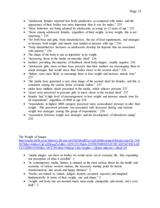 Nagy 11
 “adolescent females reported less body satisfaction as compared with males, and the
appearance of their bodies was more important than it was for males.” 235
 “these behaviors are being adopted by adolescents as young as 12 years of age.” 235
 “focus among adolescent females, regardless of their weight, to lose weight, this is not
surprising.” 235
 “for both boys and girls, body dissatisfaction, the use of food supplements, and strategies
to increase both weight and muscle tone tended to increase with age.” 236
 “body dissatisfaction increases as adolescents develop fat deposits that are associated
with puberty.” 236
 The shape of the body is just as important as its weight
 “increasing focus in the media on muscular ideal” 236
 mothers providing the majority of feedback about body images- usually negative 236
 “adolescent girls, more so than boys, perceive that their mothers are encouraging them to
adopt strategies that would move their bodies closer to the societal ideal.” 236
 “fathers were more likely to encourage them to lose weight and increase muscle tone”
237
 “the media have generated a very clear image of the societal ideal for females, and this is
consistent among the various forms of media outlets.” 237
 males have multiple ideals presented in the media, which relieves pressure 237
 “peers were perceived to pressure girls to move closer to the societal ideal” 237
 females had “a high level of encouragement to lose weight and increase muscle tone for
all respondents” regardless of BMI or age 238
 “respondents in highest BMI category perceived more sociocultural pressure to alter their
weight. This perceived pressure was associated with increased dieting and extreme
weight loss strategies among this group of respondents.” 238
 “association between weight loss strategies and the development of disordered eating”
238
The Weight of Images
http://reader.eblib.com.libproxy.lib.unc.edu/(S(fubndb2qvxgl3xbhlpvasjqe))/Reader.aspx?p=164
5679&o=44&u=CijCcEDrnsg%3d&t=1429122120&h=E5E9E59B9D3A2CDCAD7AF3DC6AF
CE71EB9155584&s=34727491&ut=94&pg=1&r=img&c=-1&pat=n&cms=-1&sd=2#
 “media images can show us bodies we would never see in everyday life, thus expanding
our perception of what is possible” 1
 “in contemporary media, fatness is claimed as the most serious threat for the health and
economy of various western nations, the necessary starting point for heroic
transformations into proud and happy slimness” 2
 “bodies are related to, valued, judged, desired, accepted, rejected, and imagined
fundamentally in terms of their weight, size and shape.” 2
 “weight and body size are deemed much more easily changeable and mostly one’s own
fault.” 2
 