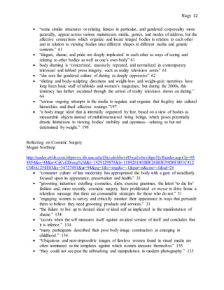 Nagy 12
 “some similar structures or relating fatness in particular, and gendered corporeality more
generally, appear across various mainstream media, genres, and modes of address, but the
affective connections which organize and locate imaged bodies in relation to each other
and in relation to viewing bodies take different shapes in different media and genetic
contexts.” 61
 “disgust, shame, and pride are deeply implicated in each other as ways of seeing and
relating to other bodies as well as one’s own body” 61
 body shaming is “concretized, massively repeated, and normalized in contemporary
televisual and tabloid press imagery, such as reality television series” 61
 “she sees the gendered culture of dieting as deeply oppressive” 62
 “dieting and body-sculpting directions and weight-loss and weight-gain narratives have
long been basic stuff of tabloids and women’s magazines, but during the 2000s, this
tendency has further escalated through the arrival of reality television shows on dieting.”
64
 “various ongoing attempts in the media to regulate and organize that fragility into cultural
hierarchies and fixed affective routings.”197
 “a body image ideal that is internally organized by fear, based on a view of bodies as
measurable objects instead of multidimensional living beings, which poses potentially
drastic limitations to viewing bodies’ mobility and openness—relating to but not
determined by weight.” 198
Reflecting on Cosmetic Surgery
Megan Northrop
http://reader.eblib.com.libproxy.lib.unc.edu/(S(cydohlwvi45xui1olwvibpo3))/Reader.aspx?p=95
8454&o=44&u=CijCcEDrnsg%3d&t=1429129875&h=118926141BBF26BDE39D0FB51C412
C0DA1254E83&s=34727491&ut=94&pg=1&r=img&c=-1&pat=n&cms=-1&sd=2#
 “consumer culture of late modernity has appropriated the body with a gaze of steadfastly
focused upon its appearance, preservation and health.” 31
 “grooming industries extolling cosmetics, diets, exercise grammes, the latest ‘to die for’
fashion and, more recently, cosmetic surgery, have proliferated en masse to drive home a
relentless message that there are consumable strategies for those who do not.” 31
 “engaging women to survey and critically monitor their appearance in ways that persuade
them to believe they need grooming products and services.” 31
 “the failure to live up to desired ideal or ideal self as implicated in the manifestation of
shame.” 134
 “occurs when the self measures itself against an ideal version of itself and concludes that
it is inferior.” 134
 “many participants described their poor body image construction as emerging in
childhood.” 134
 “Ubiquitous and near-impossible images of flawless women found in visual media are
often nominated as the templates against which women measure themselves” 135
 “they could not see past the airbrushing and manipulation in modern photography.” 135
 