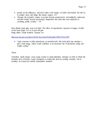 Nagy 13
 people see the difference, and don’t relate to the images of celebs and models, but still try
to emulate them with things like plastic surgery 135
 “through the twentieth century as women became progressively and publically undressed,
and their bodies became increasingly fragmented into parts that were subjected to
escalating public scrutiny.” 135
Does Barbie made girls want to be thin? The effect of experimental exposure to images of dolls
on the body image of 5- to 8-year-old girls.
Helga Ditter, Emma Kalliwll, Suzanne Ive
http://psycnet.apa.org/index.cfm?fa=buy.optionToBuy&id=2006-03514-007
 “early exposure to dolls epitomizing an unrealistically thin body ideal may damage a
girl’s body image, which would contribute to an increased risk of disordered eating and
weight cycling.”
Thesis:
Unrealistic media images cause young women to adopt unhealthy strategies in order to obtain the
desirable level of beauty; Lamm attempted to combat this ideal by creating Lammily, but in
actuality, he created yet another unattainable standard.
 