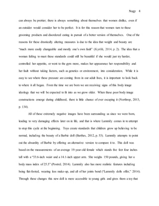 Nagy 4
can always be prettier; there is always something about themselves that women dislike, even if
an outsider would consider her to be perfect. It is for this reason that women turn to these
grooming products and disordered eating in pursuit of a better version of themselves. One of the
reasons for these drastically altering measures is due to the idea that weight and beauty are
“much more easily changeable and mostly one’s own fault” (Kyrölä, 2014, p. 2). The idea that a
woman failing to meet these standards could still be beautiful if she would just try harder,
controlled her appetite, or went to the gym more, makes her appearance her responsibility and
her fault without taking factors, such as genetics or environment, into consideration. While it is
easy to see where these pressure are coming from in our adult lives, it is important to look back
to where it all began. From the time we are born we are receiving signs of this body image
ideology that we will be expected to fit into as we grow older. When these poor body image
constructions emerge during childhood, there is little chance of ever escaping it (Northrop, 2013,
p. 134).
All of these extremely negative images have been surrounding us since we were born,
leading to very damaging effects later on in life, and that is where Lammily comes in to attempt
to stop this cycle at the beginning. Toys create standards that children grow up believing to be
normal, including the beauty of a Barbie doll (Barthes, 2012, p. 53). Lammily attempts to point
out the absurdity of Barbie by offering an alternative version to compare it to. This doll was
based on the measurements of an average 19-year-old female which stands five feet four inches
tall with a “33.6-inch waist and a 14.1-inch upper arm. She weighs 150 pounds, giving her a
body mass index of 25.5” (Postrel, 2014). Lammily also has more realistic features including
being flat-footed, wearing less make-up, and all of her joints bend (“Lammily dolls offer,” 2014).
Through these changes this new doll is more accessible to young girls and gives them a toy that
 