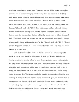 Nagy 5
reflects the women they see around them. Females are therefore striving to meet more realistic
standards, and are less likely to engage in body-altering behaviors to maintain an ideal body
type. Lamm has also introduced stickers for his doll that allow users to personalize their doll to
match either themselves or the women in their lives. There are stickers of “tattoos, stretch
marks, acne, cellulite, scars, bruises, scrapes, freckles, glasses, grass and dirt stains, moles, and
bandages” (“Lammily dolls offer,” 2014). These stickers make children understand that these
features are not obscure, and they do not constitute ugliness. Having the option to add such
features means that there are others like them and that they are not weird or different because of
them. The stickers, the flat feet, the joints that bend, and the decreased make up send a message
to users that it is okay to not look perfect all of the time (“Lammily dolls offer,” 2014). The doll
now has the physical capability to be casual and relaxed and that sends a very strong and realistic
message to its young users.
While the Lammily doll has created an alternative standard of beauty as compared to
Barbie, it is by no means a solution to the problem of young girls idolizing a standard and
working to achieve it. Lammily technically meets the average measurements of a teenage girl,
but being made of hard plastic presents some issues. The average teenage girl’s body is about 32
percent fat, which is overweight and just under the classification of obese (Postrel, 2014). In
reality, this girl would have rolls of fat, but a plastic doll cannot convey that. Modern society
would not look at a girl of this size and consider her beautiful, so Lamm altered the doll to be an
extremely fit athlete; she does still meet the average measurements given, but she meets them in
an un-average way. Lammily’s body is still unattainable for many women, as it would require
exceptionally good genes as well as hours in the gym. Aside from this factor, there is still the
concept of declaring one body type as “average.” Every single body is unique from height,
 