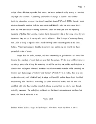 Nagy 6
weight, shape, skin tone, eye color, hair texture, and so on, so there is really no way to claim that
any single one is normal. “Celebrating one version of average as ‘normal’ and ‘realistic’
implicitly stigmatizes everyone who doesn’t meet that standard” (Postrel, 2014). Lammily does
create a physically plausible doll that some users could identify with, but at the same time it
holds the same basic issue of creating a standard. There are many girls who are physically
incapable of looking like Lammily, whether that is because their skin is the wrong color, they are
too skinny, they are too fat, or any other number of factors. This ideology of an average beauty
that Lamm is trying to impose is still a beauty ideology at its core and operates in the same
fashion. We are each uniquely beautiful in our own way, and no one can ever fit into these
prescribed molds of beauty.
Images from the media, our toys, and those surrounding us, push females and males alike
to strive for a standard of beauty that can never fully be reached. We live in a world in which we
are always going to be striving for something, we will be reaching and pushing our limitations to
achieve these ideological standards. Lammily tries to create more attainable levels of beauty and
to show users that average is “realistic” and “normal” (Postrel 2014). In reality, there is no one
version of normal; each individual body is unique and beautiful, and the focus should be shifted
to celebrating that. We should be teaching our youth how to live healthy lives and how to be
confident with what they look like instead of defining a normal that can only be meet through
unhealthy measures. The underlying problem is not that there is an unattainable standard, but
rather, that there is a standard at all.
Works Cited
Barthes, Roland. (2012). “Toys” in Mythologies. New York: Noon Day Press. P. 53-55.
 