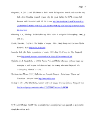 Nagy 7
Golgowski, N. (2013, April 13). Bones so frail it would be impossible to walk and room for only
half a liver: Shocking research reveals what life would be like if a REAL woman had
Barbie's body. Retrieved April 15, 2015, from http://www.dailymail.co.uk/news/article-
2308658/How-Barbies-body-size-look-real-life-Walking-fours-missing-half-liver-inches-
intestine.html
Grossberg et. al, “Ideology” in MediaMaking: Mass Media in a Popular Culture (Sage, 2006), p.
193-216.
Kyrölä, Katariina, Dr (2014). The Weight of Images : Affect, Body Image and Fat in the Media.
Retrieved from http://www.eblib.com
Lammily dolls offer better conventions of beauty. (2014, Dec 04). University Wire Retrieved
from http://search.proquest.com/docview/1630145790?accountid=14244
McCabe, M., & Ricciardelli, L. (2001). Parent, Peer, and Media Influences on body image and
strategies to both increase and decrease body size among adolescent boys and girls.
Adolescence, 36(142), 225-240.
Northrop, Jane Megan (2013). Reflecting on Cosmetic Surgery : Body image, Shame and
Narcissism. Retrieved from http://www.eblib.com
Postrel, V. (2014, Mar 13). Barbie, lammily and body images. Chicago Tribune Retrieved from
http://search.proquest.com/docview/1506723997?accountid=14244
UNC Honor Pledge: I certify that no unauthorized assistance has been received or given in the
completion of this work.
 