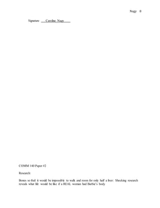 Nagy 8
Signature Caroline Nagy .
COMM 140 Paper #2
Research:
Bones so frail it would be impossible to walk and room for only half a liver: Shocking research
reveals what life would be like if a REAL woman had Barbie’s body
 