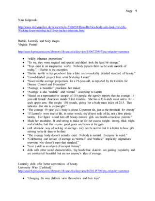 Nagy 9
Nina Golgowski
http://www.dailymail.co.uk/news/article-2308658/How-Barbies-body-size-look-real-life-
Walking-fours-missing-half-liver-inches-intestine.html
Barbie, Lammily and body images
Virginia Postrel
http://search.proquest.com.libproxy.lib.unc.edu/docview/1506723997?pq-origsite=summon
 “wildly inhuman proportions”
 “To me, they were magical and special and didn’t look the least bit strange.”
 “Toys exist in an imaginative world. Nobody expects them to be scale models of
reality.” – Barbie is the exception
 “Barbie instills in her preschool fans a false and remarkably detailed standard of beauty.”
 “crowd-funded project from artist Nickolay Lamm”
 “based on the average proportions for a 19-year-old, as reported by the Centers for
Disease Control and Prevention”
 “Average is beautiful” proclaims her maker
 “Average is also ‘realistic’ and ‘normal’” according to Lamm
 “Based on a representative sample of 118 people, the agency reports that the average 19-
year-old female American stands 5 feet 4 inches. She has a 33.6-inch waist and a 14.1-
unch upper arm. She weighs 150 pounds, giving her a body mass index of 25.5. That
indicates that she is overweight.”
 “The average 19-year-old’s body is about 32 percent fat, just at the threshold for obesity”
 “If Lammily were true to life, in other words, she’d have rolls of fat, not a firm plastic
tummy. Her figure would turn off beauty-minded girls and health-conscious parents.”
 Made her an athlete, fit and strong to make up for her excess weight- strong, thick thighs
and a bubble butt that require good genes and hours at the gym
 (still idealistic way of looking at average- may not be normal but it is better to have girls
striving to be fit than to be thin)
 “The average body doesn’t actually exist. Nobody is normal. Everyone is weird.”
 “Celebrating one version of average as “normal” and “realistic” implicitly stigmatizes
everyone who doesn’t meet that standard.”
 “treat a doll as an object of escapist fantasy”
 dolls with other weird characteristics, big heads/blue skin/etc. are gaining popularity and
are considered beautiful but are not anyone’s idea of average.
Lammily dolls offer better conventions of beauty
University Wire [Carlsbad]
http://search.proquest.com.libproxy.lib.unc.edu/docview/1630145790?pq-origsite=summon
 “changing the way children view themselves and their toys”
 