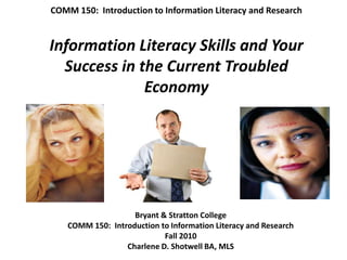 COMM 150:  Introduction to Information Literacy and ResearchInformation Literacy Skills and Your Success in the Current Troubled Economy Bryant & Stratton College COMM 150:  Introduction to Information Literacy and Research Fall 2010 Charlene D. Shotwell BA, MLS 