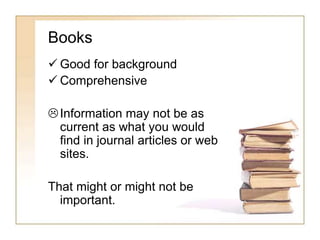Books 
 Good for background 
 Comprehensive 
 Information may not be as 
current as what you would 
find in journal articles or web 
sites. 
That might or might not be 
important. 
 