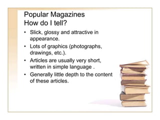 Popular Magazines 
How do I tell? 
• Slick, glossy and attractive in 
appearance. 
• Lots of graphics (photographs, 
drawings, etc.). 
• Articles are usually very short, 
written in simple language . 
• Generally little depth to the content 
of these articles. 
 