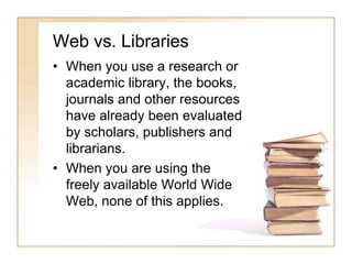 Web vs. Libraries 
• When you use a research or 
academic library, the books, 
journals and other resources 
have already been evaluated 
by scholars, publishers and 
librarians. 
• When you are using the 
freely available World Wide 
Web, none of this applies. 
 