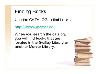 Finding Books 
Use the CATALOG to find books 
http://library.mercer.edu 
When you search the catalog, 
you will find books that are 
located in the Swilley Library or 
another Mercer Library. 
 