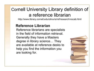Cornell University Library definition of 
a reference librarian 
http://www.library.cornell.edu/olinuris/ref/research/vocab.html 
Reference Librarian 
Reference librarians are specialists 
in the field of information retrieval. 
Generally they have a Masters 
degree in library science… They 
are available at reference desks to 
help you find the information you 
are looking for. 
 