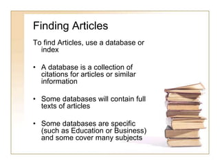 Finding Articles 
To find Articles, use a database or 
index 
• A database is a collection of 
citations for articles or similar 
information 
• Some databases will contain full 
texts of articles 
• Some databases are specific 
(such as Education or Business) 
and some cover many subjects 
 