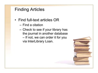 Finding Articles 
• Find full-text articles OR 
– Find a citation 
– Check to see if your library has 
the journal in another database 
– If not, we can order it for you 
via InterLibrary Loan. 
 