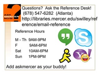 Questions? Ask the Reference Desk! 
(678) 547-6282 (Atlanta) 
http://libraries.mercer.edu/swilley/ref 
erence/email-reference 
Reference Hours 
M - Th 9AM-9PM 
F 9AM-6PM 
Sat 10AM-6PM 
Sun 1PM-9PM 
Add askmercer as your buddy! 
 