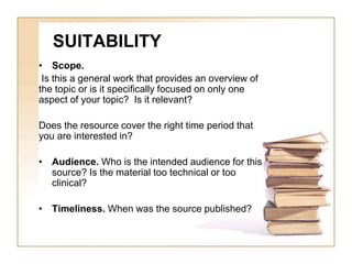 SUITABILITY 
• Scope. 
Is this a general work that provides an overview of 
the topic or is it specifically focused on only one 
aspect of your topic? Is it relevant? 
Does the resource cover the right time period that 
you are interested in? 
• Audience. Who is the intended audience for this 
source? Is the material too technical or too 
clinical? 
• Timeliness. When was the source published? 
 